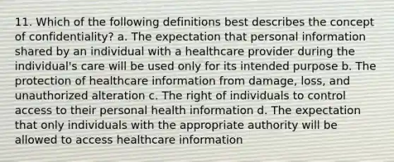 11. Which of the following definitions best describes the concept of confidentiality? a. The expectation that personal information shared by an individual with a healthcare provider during the individual's care will be used only for its intended purpose b. The protection of healthcare information from damage, loss, and unauthorized alteration c. The right of individuals to control access to their personal health information d. The expectation that only individuals with the appropriate authority will be allowed to access healthcare information