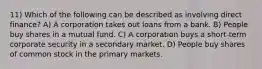 11) Which of the following can be described as involving direct finance? A) A corporation takes out loans from a bank. B) People buy shares in a mutual fund. C) A corporation buys a short-term corporate security in a secondary market. D) People buy shares of common stock in the primary markets.