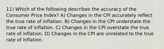 11) Which of the following describes the accuracy of the Consumer Price Index? A) Changes in the CPI accurately reflect the true rate of inflation. B) Changes in the CPI understate the true rate of inflation. C) Changes in the CPI overstate the true rate of inflation. D) Changes in the CPI are unrelated to the true rate of inflation.