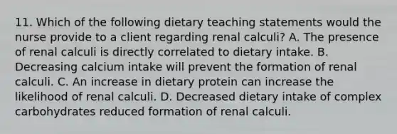 11. Which of the following dietary teaching statements would the nurse provide to a client regarding renal calculi? A. The presence of renal calculi is directly correlated to dietary intake. B. Decreasing calcium intake will prevent the formation of renal calculi. C. An increase in dietary protein can increase the likelihood of renal calculi. D. Decreased dietary intake of complex carbohydrates reduced formation of renal calculi.