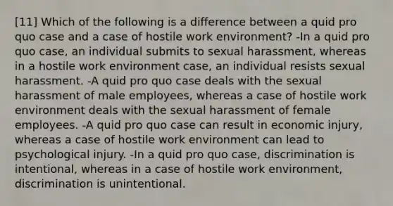 [11] Which of the following is a difference between a quid pro quo case and a case of hostile work environment? -In a quid pro quo case, an individual submits to sexual harassment, whereas in a hostile work environment case, an individual resists sexual harassment. -A quid pro quo case deals with the sexual harassment of male employees, whereas a case of hostile work environment deals with the sexual harassment of female employees. -A quid pro quo case can result in economic injury, whereas a case of hostile work environment can lead to psychological injury. -In a quid pro quo case, discrimination is intentional, whereas in a case of hostile work environment, discrimination is unintentional.