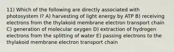 11) Which of the following are directly associated with photosystem I? A) harvesting of light energy by ATP B) receiving electrons from the thylakoid membrane electron transport chain C) generation of molecular oxygen D) extraction of hydrogen electrons from the splitting of water E) passing electrons to the thylakoid membrane electron transport chain