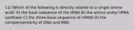 11) Which of the following is directly related to a single amino acid? A) the base sequence of the tRNA B) the amino acetyl tRNA synthase C) the three-base sequence of mRNA D) the complementarity of DNA and RNA