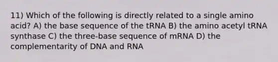 11) Which of the following is directly related to a single amino acid? A) the base sequence of the tRNA B) the amino acetyl tRNA synthase C) the three-base sequence of mRNA D) the complementarity of DNA and RNA