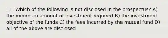 11. Which of the following is not disclosed in the prospectus? A) the minimum amount of investment required B) the investment objective of the funds C) the fees incurred by the mutual fund D) all of the above are disclosed