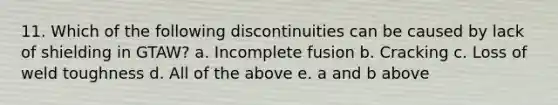 11. Which of the following discontinuities can be caused by lack of shielding in GTAW? a. Incomplete fusion b. Cracking c. Loss of weld toughness d. All of the above e. a and b above