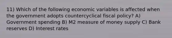 11) Which of the following economic variables is affected when the government adopts countercyclical fiscal policy? A) Government spending B) M2 measure of money supply C) Bank reserves D) Interest rates