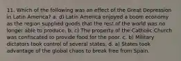 11. Which of the following was an effect of the Great Depression in Latin America? a. d) Latin America enjoyed a boom economy as the region supplied goods that the rest of the world was no longer able to produce. b. c) The property of the Catholic Church was confiscated to provide food for the poor. c. b) Military dictators took control of several states. d. a) States took advantage of the global chaos to break free from Spain.