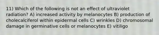 11) Which of the following is not an effect of ultraviolet radiation? A) increased activity by melanocytes B) production of cholecalciferol within epidermal cells C) wrinkles D) chromosomal damage in germinative cells or melanocytes E) vitiligo