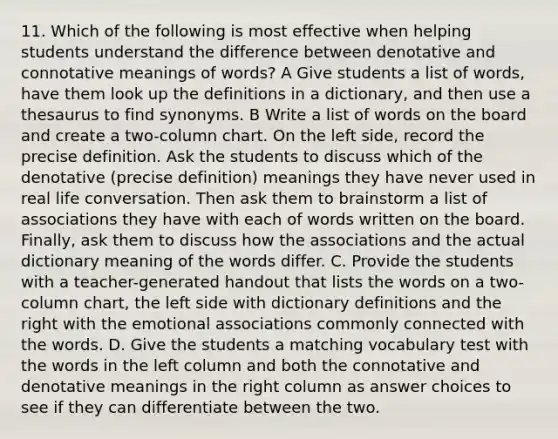 11. Which of the following is most effective when helping students understand the difference between denotative and connotative meanings of words? A Give students a list of words, have them look up the definitions in a dictionary, and then use a thesaurus to find synonyms. B Write a list of words on the board and create a two-column chart. On the left side, record the precise definition. Ask the students to discuss which of the denotative (precise definition) meanings they have never used in real life conversation. Then ask them to brainstorm a list of associations they have with each of words written on the board. Finally, ask them to discuss how the associations and the actual dictionary meaning of the words differ. C. Provide the students with a teacher-generated handout that lists the words on a two-column chart, the left side with dictionary definitions and the right with the emotional associations commonly connected with the words. D. Give the students a matching vocabulary test with the words in the left column and both the connotative and denotative meanings in the right column as answer choices to see if they can differentiate between the two.