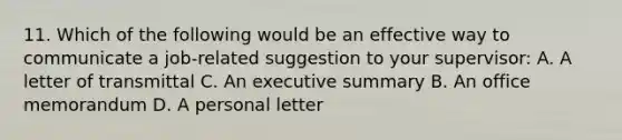 11. Which of the following would be an effective way to communicate a job-related suggestion to your supervisor: A. A letter of transmittal C. An executive summary B. An office memorandum D. A personal letter