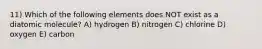 11) Which of the following elements does NOT exist as a diatomic molecule? A) hydrogen B) nitrogen C) chlorine D) oxygen E) carbon