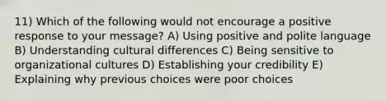 11) Which of the following would not encourage a positive response to your message? A) Using positive and polite language B) Understanding cultural differences C) Being sensitive to organizational cultures D) Establishing your credibility E) Explaining why previous choices were poor choices