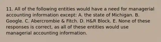 11. All of the following entities would have a need for managerial accounting information except: A. the state of Michigan. B. Google. C. Abercrombie & Fitch. D. H&R Block. E. None of these responses is correct, as all of these entities would use managerial accounting information.