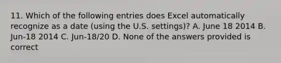 11. Which of the following entries does Excel automatically recognize as a date (using the U.S. settings)? A. June 18 2014 B. Jun-18 2014 C. Jun-18/20 D. None of the answers provided is correct