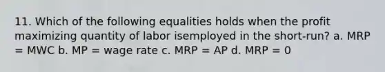 11. Which of the following equalities holds when the profit maximizing quantity of labor isemployed in the short-run? a. MRP = MWC b. MP = wage rate c. MRP = AP d. MRP = 0