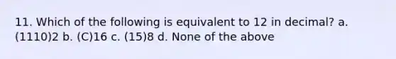 11. Which of the following is equivalent to 12 in decimal? a. (1110)2 b. (C)16 c. (15)8 d. None of the above