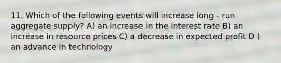 11. Which of the following events will increase long - run aggregate supply? A) an increase in the interest rate B) an increase in resource prices C) a decrease in expected profit D ) an advance in technology