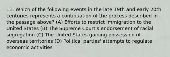 11. Which of the following events in the late 19th and early 20th centuries represents a continuation of the process described in the passage above? (A) Efforts to restrict immigration to the United States (B) The Supreme Court's endorsement of racial segregation (C) The United States gaining possession of overseas territories (D) Political parties' attempts to regulate economic activities