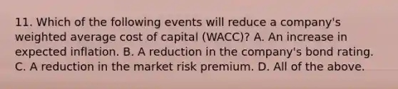 11. Which of the following events will reduce a company's weighted average cost of capital (WACC)? A. An increase in expected inflation. B. A reduction in the company's bond rating. C. A reduction in the market risk premium. D. All of the above.