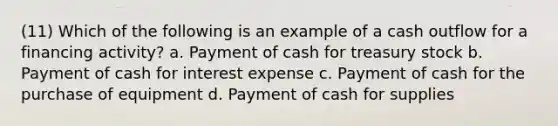 (11) Which of the following is an example of a cash outflow for a financing activity? a. Payment of cash for treasury stock b. Payment of cash for interest expense c. Payment of cash for the purchase of equipment d. Payment of cash for supplies