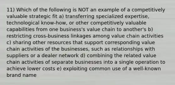 11) Which of the following is NOT an example of a competitively valuable strategic fit a) transferring specialized expertise, technological know-how, or other competitively valuable capabilities from one business's value chain to another's b) restricting cross-business linkages among value chain activities c) sharing other resources that support corresponding value chain activities of the businesses, such as relationships with suppliers or a dealer network d) combining the related value chain activities of separate businesses into a single operation to achieve lower costs e) exploiting common use of a well-known brand name