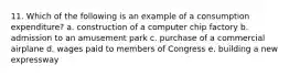 11. Which of the following is an example of a consumption expenditure? a. construction of a computer chip factory b. admission to an amusement park c. purchase of a commercial airplane d. wages paid to members of Congress e. building a new expressway