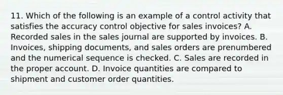 11. Which of the following is an example of a control activity that satisfies the accuracy control objective for sales invoices? A. Recorded sales in the sales journal are supported by invoices. B. Invoices, shipping documents, and sales orders are prenumbered and the numerical sequence is checked. C. Sales are recorded in the proper account. D. Invoice quantities are compared to shipment and customer order quantities.