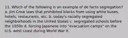 11. Which of the following is an example of de facto segregation? a. Jim Crow laws that prohibited blacks from using white buses, hotels, restaurants, etc. b. today's racially segregated neighborhoods in the United States c. segregated schools before the 1950s d. forcing Japanese into "evacuation camps" on the U.S. west coast during World War II.