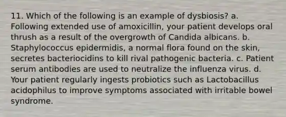 11. Which of the following is an example of dysbiosis? a. Following extended use of amoxicillin, your patient develops oral thrush as a result of the overgrowth of Candida albicans. b. Staphylococcus epidermidis, a normal flora found on the skin, secretes bacteriocidins to kill rival pathogenic bacteria. c. Patient serum antibodies are used to neutralize the influenza virus. d. Your patient regularly ingests probiotics such as Lactobacillus acidophilus to improve symptoms associated with irritable bowel syndrome.