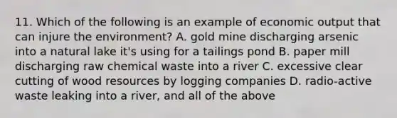 11. Which of the following is an example of economic output that can injure the environment? A. gold mine discharging arsenic into a natural lake it's using for a tailings pond B. paper mill discharging raw chemical waste into a river C. excessive clear cutting of wood resources by logging companies D. radio-active waste leaking into a river, and all of the above