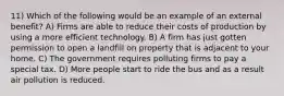 11) Which of the following would be an example of an external benefit? A) Firms are able to reduce their costs of production by using a more efficient technology. B) A firm has just gotten permission to open a landfill on property that is adjacent to your home. C) The government requires polluting firms to pay a special tax. D) More people start to ride the bus and as a result air pollution is reduced.