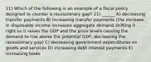 11) Which of the following is an example of a fiscal policy designed to counter a recessionary gap? 11) ______ A) decreasing transfer payments B) increasing transfer payments (the increase in disposable income increases aggregate demand shifting it right so it raises the GDP and the price levels causing the demand to rise above the potential GDP, decreasing the recessionary gap) C) decreasing government expenditures on goods and services D) increasing debt interest payments E) increasing taxes