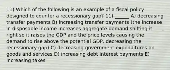 11) Which of the following is an example of a fiscal policy designed to counter a recessionary gap? 11) ______ A) decreasing transfer payments B) increasing transfer payments (the increase in disposable income increases aggregate demand shifting it right so it raises the GDP and the price levels causing the demand to rise above the potential GDP, decreasing the recessionary gap) C) decreasing government expenditures on goods and services D) increasing debt interest payments E) increasing taxes