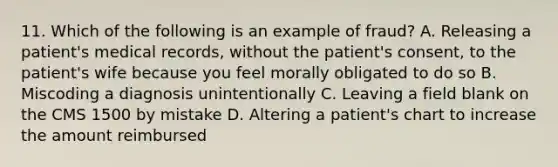 11. Which of the following is an example of fraud? A. Releasing a patient's medical records, without the patient's consent, to the patient's wife because you feel morally obligated to do so B. Miscoding a diagnosis unintentionally C. Leaving a field blank on the CMS 1500 by mistake D. Altering a patient's chart to increase the amount reimbursed