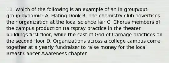 11. Which of the following is an example of an in-group/out-group dynamic: A. Hating Dook B. The chemistry club advertises their organization at the local science fair C. Chorus members of the campus production Hairspray practice in the theater buildings first floor, while the cast of God of Carnage practices on the second floor D. Organizations across a college campus come together at a yearly fundraiser to raise money for the local Breast Cancer Awareness chapter