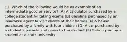 11. Which of the following would be an example of an intermediate good or service? (A) A calculator purchased by a college student for taking exams (B) Gasoline purchased by an insurance agent to visit clients at their homes (C) A house purchased by a family with four children (D) A car purchased by a student's parents and given to the student (E) Tuition paid by a student at a state university