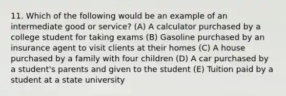 11. Which of the following would be an example of an intermediate good or service? (A) A calculator purchased by a college student for taking exams (B) Gasoline purchased by an insurance agent to visit clients at their homes (C) A house purchased by a family with four children (D) A car purchased by a student's parents and given to the student (E) Tuition paid by a student at a state university