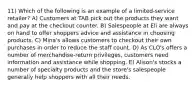 11) Which of the following is an example of a limited-service retailer? A) Customers at TAB pick out the products they want and pay at the checkout counter. B) Salespeople at Eli are always on hand to offer shoppers advice and assistance in choosing products. C) Mina's allows customers to checkout their own purchases in order to reduce the staff count. D) As CLO's offers a number of merchandise-return privileges, customers need information and assistance while shopping. E) Alison's stocks a number of specialty products and the store's salespeople generally help shoppers with all their needs.