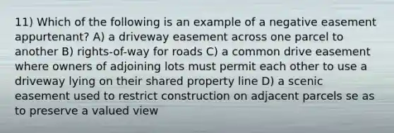 11) Which of the following is an example of a negative easement appurtenant? A) a driveway easement across one parcel to another B) rights-of-way for roads C) a common drive easement where owners of adjoining lots must permit each other to use a driveway lying on their shared property line D) a scenic easement used to restrict construction on adjacent parcels se as to preserve a valued view