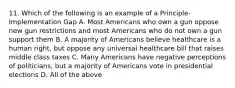 11. Which of the following is an example of a Principle-Implementation Gap A. Most Americans who own a gun oppose new gun restrictions and most Americans who do not own a gun support them B. A majority of Americans believe healthcare is a human right, but oppose any universal healthcare bill that raises middle class taxes C. Many Americans have negative perceptions of politicians, but a majority of Americans vote in presidential elections D. All of the above