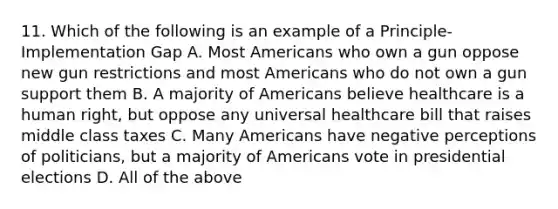 11. Which of the following is an example of a Principle-Implementation Gap A. Most Americans who own a gun oppose new gun restrictions and most Americans who do not own a gun support them B. A majority of Americans believe healthcare is a human right, but oppose any universal healthcare bill that raises middle class taxes C. Many Americans have negative perceptions of politicians, but a majority of Americans vote in presidential elections D. All of the above