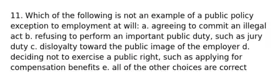 11. Which of the following is not an example of a public policy exception to employment at will: a. agreeing to commit an illegal act b. refusing to perform an important public duty, such as jury duty c. disloyalty toward the public image of the employer d. deciding not to exercise a public right, such as applying for compensation benefits e. all of the other choices are correct