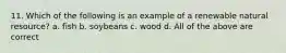 11. Which of the following is an example of a renewable natural resource? a. fish b. soybeans c. wood d. All of the above are correct