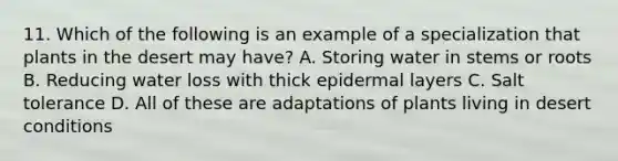 11. Which of the following is an example of a specialization that plants in the desert may have? A. Storing water in stems or roots B. Reducing water loss with thick epidermal layers C. Salt tolerance D. All of these are adaptations of plants living in desert conditions