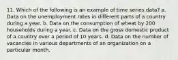 11. Which of the following is an example of time series data? a. Data on the unemployment rates in different parts of a country during a year. b. Data on the consumption of wheat by 200 households during a year. c. Data on the gross domestic product of a country over a period of 10 years. d. Data on the number of vacancies in various departments of an organization on a particular month.