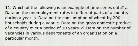 11. Which of the following is an example of time series data? a. Data on the unemployment rates in different parts of a country during a year. b. Data on the consumption of wheat by 200 households during a year. c. Data on the gross domestic product of a country over a period of 10 years. d. Data on the number of vacancies in various departments of an organization on a particular month.