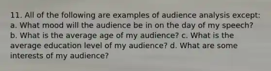 11. All of the following are examples of audience analysis except: a. What mood will the audience be in on the day of my speech? b. What is the average age of my audience? c. What is the average education level of my audience? d. What are some interests of my audience?