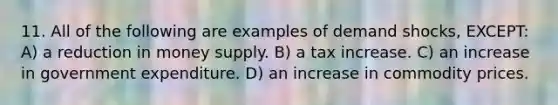 11. All of the following are examples of demand shocks, EXCEPT: A) a reduction in money supply. B) a tax increase. C) an increase in government expenditure. D) an increase in commodity prices.