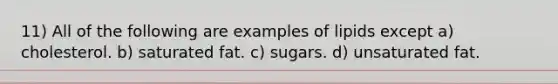 11) All of the following are examples of lipids except a) cholesterol. b) saturated fat. c) sugars. d) unsaturated fat.